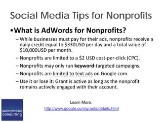 Social Media Tips for Nonprofits
•What is AdWords for Nonprofits?
– While businesses must pay for their ads, nonprofits receive a
daily credit equal to $330USD per day and a total value of
$10,000USD per month.
– Nonprofits are limited to a $2 USD cost-per-click (CPC).
– Nonprofits may only run keyword-targeted campaigns.
– Nonprofits are limited to text ads on Google.com.
– Use it or lose it: Grant is active as long as the nonprofit
remains actively engaged with their account.
Learn More:
http://www.google.com/grants/details.html
 