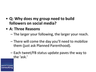 • Q: Why does my group need to build
followers on social media?
• A: Three Reasons
– The larger your following, the larger your reach.
– There will come the day you’ll need to mobilize
them (just ask Planned Parenthood).
– Each tweet/FB status update paves the way to
the ‘ask.’
 