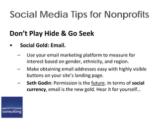 Social Media Tips for Nonprofits
Don’t Play Hide & Go Seek
• Social Gold: Email.
– Use your email marketing platform to measure for
interest based on gender, ethnicity, and region.
– Make obtaining email addresses easy with highly visible
buttons on your site’s landing page.
– Seth Godin: Permission is the future. In terms of social
currency, email is the new gold. Hear it for yourself…
 
