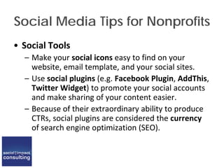 Social Media Tips for Nonprofits
• Social Tools
– Make your social icons easy to find on your
website, email template, and your social sites.
– Use social plugins (e.g. Facebook Plugin, AddThis,
Twitter Widget) to promote your social accounts
and make sharing of your content easier.
– Because of their extraordinary ability to produce
CTRs, social plugins are considered the currency
of search engine optimization (SEO).
 