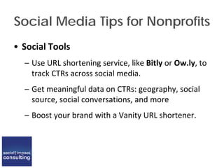 Social Media Tips for Nonprofits
• Social Tools
– Use URL shortening service, like Bitly or Ow.ly, to
track CTRs across social media.
– Get meaningful data on CTRs: geography, social
source, social conversations, and more
– Boost your brand with a Vanity URL shortener.
 