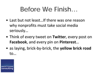 Before We Finish…
• Last but not least…If there was one reason
why nonprofits must take social media
seriously…
• Think of every tweet on Twitter, every post on
Facebook, and every pin on Pinterest…
• as laying, brick-by-brick, the yellow brick road
to…
 