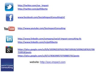 http://twitter.com/soc_impact
http://twitter.com/gofiliberto
www.facebook.com/SocialImpactConsultingLLC
http://www.youtube.com/SocImpactConsulting
http://www.linkedin.com/company/social-impact-consulting-llc
http://www.linkedin.com/in/gofiliberto
https://plus.google.com/u/0/b/103962187631706710918/103962187631706
710918/posts
https://plus.google.com/u/0/117836390573750885735/posts
website: http://soc-impact.com
 