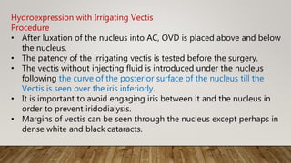 Hydroexpression with Irrigating Vectis
Procedure
• After luxation of the nucleus into AC, OVD is placed above and below
the nucleus.
• The patency of the irrigating vectis is tested before the surgery.
• The vectis without injecting fluid is introduced under the nucleus
following the curve of the posterior surface of the nucleus till the
Vectis is seen over the iris inferiorly.
• It is important to avoid engaging iris between it and the nucleus in
order to prevent iridodialysis.
• Margins of vectis can be seen through the nucleus except perhaps in
dense white and black cataracts.
 