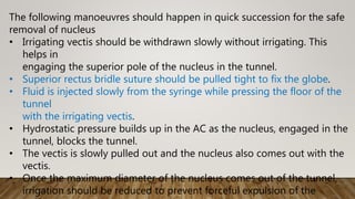 The following manoeuvres should happen in quick succession for the safe
removal of nucleus
• Irrigating vectis should be withdrawn slowly without irrigating. This
helps in
engaging the superior pole of the nucleus in the tunnel.
• Superior rectus bridle suture should be pulled tight to fix the globe.
• Fluid is injected slowly from the syringe while pressing the floor of the
tunnel
with the irrigating vectis.
• Hydrostatic pressure builds up in the AC as the nucleus, engaged in the
tunnel, blocks the tunnel.
• The vectis is slowly pulled out and the nucleus also comes out with the
vectis.
• Once the maximum diameter of the nucleus comes out of the tunnel,
irrigation should be reduced to prevent forceful expulsion of the
 