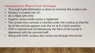 Viscoexpression (Phaco-Punch Technique)
• Thorough hydrodelineation is done to minimise the nucleus size.
• Nucleus is luxated into AC.
• AC is filled with OVD.
• Superior rectus bridle suture is tightened.
• The curved visco cannula is inserted under the nucleus so that the
tip of the cannula appears over the iris at 6 o’clock position.
• OVD is injected and simultaneously the floor of the tunnel is
depressed with the cannula itself.
• Along with OVD, nucleus also comes out through the tunnel.
 