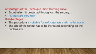 Advantages of the Technique Short learning curve.
• Endothelium is protected throughout the surgery.
• PC tears are very rare.
Disadvantages
• This procedure is suitable for soft cataracts and smaller nuclei.
• The size of the tunnel has to be increased depending on the
nucleus size
 