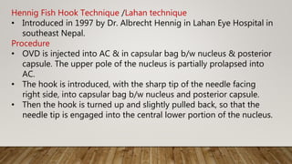 Hennig Fish Hook Technique /Lahan technique
• Introduced in 1997 by Dr. Albrecht Hennig in Lahan Eye Hospital in
southeast Nepal.
Procedure
• OVD is injected into AC & in capsular bag b/w nucleus & posterior
capsule. The upper pole of the nucleus is partially prolapsed into
AC.
• The hook is introduced, with the sharp tip of the needle facing
right side, into capsular bag b/w nucleus and posterior capsule.
• Then the hook is turned up and slightly pulled back, so that the
needle tip is engaged into the central lower portion of the nucleus.
 