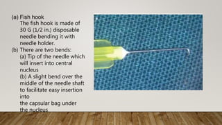 (a) Fish hook
The fish hook is made of
30 G (1/2 in.) disposable
needle bending it with
needle holder.
(b) There are two bends:
(a) Tip of the needle which
will insert into central
nucleus
(b) A slight bend over the
middle of the needle shaft
to facilitate easy insertion
into
the capsular bag under
the nucleus
 