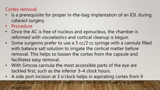 Cortex removal
• is a prerequisite for proper in-the-bag implantation of an IOL during
cataract surgery.
• Procedure
• Once the AC is free of nucleus and epinucleus, the chamber is
reformed with viscoelastics and cortical cleanup is begun.
• Some surgeons prefer to use a 5 cc/2 cc syringe with a cannula filled
with balance salt solution to irrigate the cortical matter before
removal. This helps to loosen the cortex from the capsule and
facilitates easy removal.
• With Simcoe cannula the most accessible parts of the eye are
tackled first, such as the inferior 3–4 clock hours.
• A side port incision at 3 o’clock helps in aspirating cortex from 9
o’clock and the 3 o’clock region can be accessed via the superior
main port
 