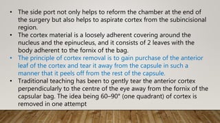 • The side port not only helps to reform the chamber at the end of
the surgery but also helps to aspirate cortex from the subincisional
region.
• The cortex material is a loosely adherent covering around the
nucleus and the epinucleus, and it consists of 2 leaves with the
body adherent to the fornix of the bag.
• The principle of cortex removal is to gain purchase of the anterior
leaf of the cortex and tear it away from the capsule in such a
manner that it peels off from the rest of the capsule.
• Traditional teaching has been to gently tear the anterior cortex
perpendicularly to the centre of the eye away from the fornix of the
capsular bag. The idea being 60–90° (one quadrant) of cortex is
removed in one attempt
 