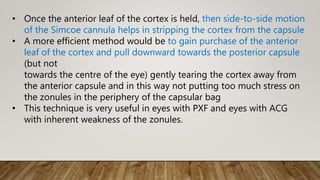 • Once the anterior leaf of the cortex is held, then side-to-side motion
of the Simcoe cannula helps in stripping the cortex from the capsule
• A more efficient method would be to gain purchase of the anterior
leaf of the cortex and pull downward towards the posterior capsule
(but not
towards the centre of the eye) gently tearing the cortex away from
the anterior capsule and in this way not putting too much stress on
the zonules in the periphery of the capsular bag
• This technique is very useful in eyes with PXF and eyes with ACG
with inherent weakness of the zonules.
 