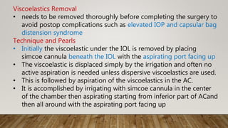 Viscoelastics Removal
• needs to be removed thoroughly before completing the surgery to
avoid postop complications such as elevated IOP and capsular bag
distension syndrome
Technique and Pearls
• Initially the viscoelastic under the IOL is removed by placing
simcoe cannula beneath the IOL with the aspirating port facing up
• The viscoelastic is displaced simply by the irrigation and often no
active aspiration is needed unless dispersive viscoelastics are used.
• This is followed by aspiration of the viscoelastics in the AC.
• It is accomplished by irrigating with simcoe cannula in the center
of the chamber then aspirating starting from inferior part of ACand
then all around with the aspirating port facing up
 