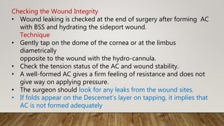 Checking the Wound Integrity
• Wound leaking is checked at the end of surgery after forming AC
with BSS and hydrating the sideport wound.
Technique
• Gently tap on the dome of the cornea or at the limbus
diametrically
opposite to the wound with the hydro-cannula.
• Check the tension status of the AC and wound stability.
• A well-formed AC gives a firm feeling of resistance and does not
give way on applying pressure.
• The surgeon should look for any leaks from the wound sites.
• If folds appear on the Descemet’s layer on tapping, it implies that
AC is not formed adequately
 