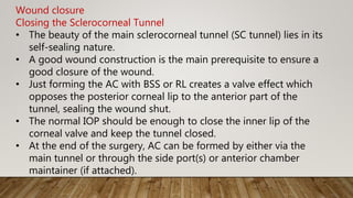 Wound closure
Closing the Sclerocorneal Tunnel
• The beauty of the main sclerocorneal tunnel (SC tunnel) lies in its
self-sealing nature.
• A good wound construction is the main prerequisite to ensure a
good closure of the wound.
• Just forming the AC with BSS or RL creates a valve effect which
opposes the posterior corneal lip to the anterior part of the
tunnel, sealing the wound shut.
• The normal IOP should be enough to close the inner lip of the
corneal valve and keep the tunnel closed.
• At the end of the surgery, AC can be formed by either via the
main tunnel or through the side port(s) or anterior chamber
maintainer (if attached).
 