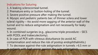 Indications for Suturing
1. A leaking sclerocorneal tunnel.
2. Premature entry or button-holing of the tunnel.
3. Severe positive pressure after making the tunnel.
4. Myopic and pediatric patients bec of thinner sclera and lower
scleral rigidity – tto avoid more sagging of the anterior wall of the
tunnel and to reduce astigmatism and not necessarily for leaky
wound.
5. In combined surgeries (e.g., glaucoma triple procedure – SICS
with PCIOL and trabeculectomy).
6. In case of PCR with vitreous disturbance (to avoid AC
contamination and reduce the risk of postop endophthalmitis.)
7. To decrease against-the-rule astigmatism in tunnels >6.5 mm or
in patients with high preop against-the-rule astigmatism.
 
