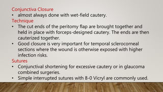 Conjunctiva Closure
• almost always done with wet-field cautery.
Technique
• The cut ends of the peritomy flap are brought together and
held in place with forceps-designed cautery. The ends are then
cauterized together.
• Good closure is very important for temporal sclerocorneal
sections where the wound is otherwise exposed with higher
infection risks.
Sutures
• Conjunctival shortening for excessive cautery or in glaucoma
combined surgeries.
• Simple interrupted sutures with 8-0 Vicryl are commonly used.
 