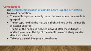 Complications
• The dreaded complication of a bridle suture is globe perforation.
• To avoid perforation:
• The needle is passed exactly under the area where the muscle is
grasped.
• The forceps holding the muscle is slightly lifted while the needle
is passed under it.
• The tip of the needle is directed upward after the initial pass
under the muscle. The tip of the needle is almost always under
direct visualization.
• Take only a small bite (not a broad one).
 