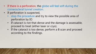 • If there is a perforation, the globe will feel soft during the
corneoscleral tunnel creation.
• If perforation is suspected,
• stop the procedure and try to view the possible area of
perforation by IO
• If cataract is not that dense and the damage is assessable,
proceed to treat (either laser or cryo).
• If the cataract is too dense, perform a B scan and proceed
according to the findings.
 