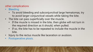 other complications
• Bleeding
• To avoid bleeding and subconjunctival large hematomas, try
to avoid larger conjunctival vessels while taking the bite.
• The bite can pass superficially over the muscle.
• If the muscle is missed in the bite, then globe will not turn in
the required direction as it should, when pulled.
• If so, the bite has to be repeated to include the muscle in the
bite.
• Injury to the rectus muscle like laceration or avulsion.
• Postoperative ptosis.
 