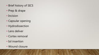 • Brief history of SICS
• Prep & drape
• Incision
• Capsular opening
• Hydrodissection
• Lens deliver
• Cortex removal
• Iol insertion
• Wound closure
 