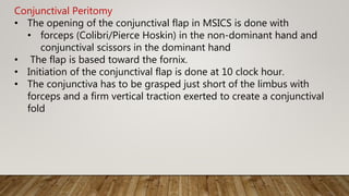 Conjunctival Peritomy
• The opening of the conjunctival flap in MSICS is done with
• forceps (Colibri/Pierce Hoskin) in the non-dominant hand and
conjunctival scissors in the dominant hand
• The flap is based toward the fornix.
• Initiation of the conjunctival flap is done at 10 clock hour.
• The conjunctiva has to be grasped just short of the limbus with
forceps and a firm vertical traction exerted to create a conjunctival
fold
 