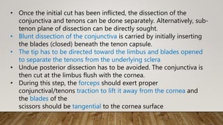• Once the initial cut has been inflicted, the dissection of the
conjunctiva and tenons can be done separately. Alternatively, sub-
tenon plane of dissection can be directly sought.
• Blunt dissection of the conjunctiva is carried by initially inserting
the blades (closed) beneath the tenon capsule.
• The tip has to be directed toward the limbus and blades opened
to separate the tenons from the underlying sclera
• Undue posterior dissection has to be avoided. The conjunctiva is
then cut at the limbus flush with the cornea.
• During this step, the forceps should exert proper
conjunctival/tenons traction to lift it away from the cornea and
the blades of the
scissors should be tangential to the cornea surface
 