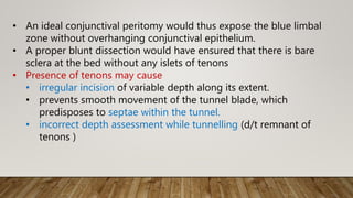 • An ideal conjunctival peritomy would thus expose the blue limbal
zone without overhanging conjunctival epithelium.
• A proper blunt dissection would have ensured that there is bare
sclera at the bed without any islets of tenons
• Presence of tenons may cause
• irregular incision of variable depth along its extent.
• prevents smooth movement of the tunnel blade, which
predisposes to septae within the tunnel.
• incorrect depth assessment while tunnelling (d/t remnant of
tenons )
 