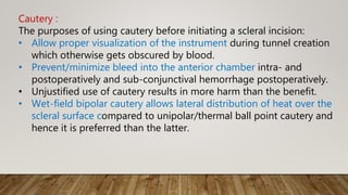 Cautery :
The purposes of using cautery before initiating a scleral incision:
• Allow proper visualization of the instrument during tunnel creation
which otherwise gets obscured by blood.
• Prevent/minimize bleed into the anterior chamber intra- and
postoperatively and sub-conjunctival hemorrhage postoperatively.
• Unjustified use of cautery results in more harm than the benefit.
• Wet-field bipolar cautery allows lateral distribution of heat over the
scleral surface compared to unipolar/thermal ball point cautery and
hence it is preferred than the latter.
 