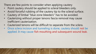 There are few points to consider when applying cautery
• Point cautery should be applied to scleral bleeders only.
• Avoid forceful rubbing of the cautery tip to the scleral surface.
• Cautery of limbal “blue zone bleeders” has to be avoided.
• Cauterizing without proper tenons fascia removal may cause
inefficient cauterization.
• Cauterized tenons will be difficult to separate from the sclera.
• Once sclera incision and tunneling is done, cautery should not be
applied. It may cause fish mouthing and subsequent wound leak.
 
