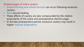 Disadvantages of sclera cautery:
• Scleral thinning and scleral necrosis can occur following excessive
cautery.
• Poor wound healing.
• These effects of cautery are also compounded by the relative
avascularity of the sclera and postoperative steroid usage.
• In the late postoperative period, excessive cautery may result in
higher induced astigmatism.
 