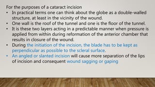 For the purposes of a cataract incision
• In practical terms one can think about the globe as a double-walled
structure, at least in the vicinity of the wound.
• One wall is the roof of the tunnel and one is the floor of the tunnel.
• It is these two layers acting in a predictable manner when pressure is
applied from within during reformation of the anterior chamber that
results in closure of the wound.
• During the initiation of the incision, the blade has to be kept as
perpendicular as possible to the scleral surface.
• An angled or slanted incision will cause more separation of the lips
of incision and consequent wound sagging or gaping
 