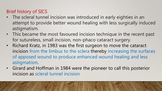 Brief history of SICS
• The scleral tunnel incision was introduced in early eighties in an
attempt to provide better wound healing with less surgically induced
astigmatism.
• This became the most favoured incision technique in the recent past
for sutureless, small incision, non-phaco cataract surgery.
• Richard Kratz, in 1983 was the first surgeon to move the cataract
incision from the limbus to the sclera thereby increasing the surfaces
of apposed wound to produce enhanced wound healing and less
astigmatism.
• Girard and Hoffman in 1984 were the pioneer to call this posterior
incision as scleral tunnel incision
 