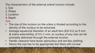 The characteristics of the external scleral incision include:
1. Size
2. Shape
3. Location
4. Depth
Size
• The size of the incision on the sclera is titrated according to the
density of the nucleus to be extracted.
• Average equatorial diameter of an adult lens (8.8–9.2) as 9 mm
& sclera extensibility of 0.5–1 mm, so nucleus of any size can be
promptly delivered through the external incision.
• Harder cataracts have lesser epinucleus and are less yielding.
• Hence the size has to be appropriate lest there will corneal
endothelial damage and/or nuclear fracture while delivery.
 