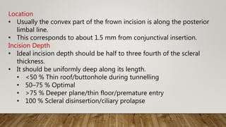 Location
• Usually the convex part of the frown incision is along the posterior
limbal line.
• This corresponds to about 1.5 mm from conjunctival insertion.
Incision Depth
• Ideal incision depth should be half to three fourth of the scleral
thickness.
• It should be uniformly deep along its length.
• <50 % Thin roof/buttonhole during tunnelling
• 50–75 % Optimal
• >75 % Deeper plane/thin floor/premature entry
• 100 % Scleral disinsertion/ciliary prolapse
 