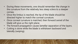 • During these movements, one should remember the change in
the curvature from the relatively less steep sclera to a steeper
cornea.
• Once the limbus is reached, the tip of the blade should be
directed higher to match the corneal curvature.
• Once corneal curvature is matched, then forward swivel of the
blade will give us the right plane.
• The forward propagation causes lamellar separation of the layers.
• Cutting is done while the blade is withdrawn backward and
laterally (swiping).
 