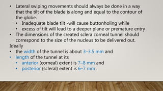 • Lateral swiping movements should always be done in a way
that the tilt of the blade is along and equal to the contour of
the globe.
• Inadequate blade tilt -will cause buttonholing while
• excess of tilt will lead to a deeper plane or premature entry
• The dimensions of the created sclera corneal tunnel should
correspond to the size of the nucleus to be delivered out.
Ideally
• the width of the tunnel is about 3–3.5 mm and
• length of the tunnel at its
• anterior (corneal) extent is 7–8 mm and
• posterior (scleral) extent is 6–7 mm .
 