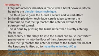 Keratotomy :
• Entry into anterior chamber is made with a bevel down keratome
by using the dimple- down technique.
• This third plane gives the tunnel a secure and valved effect.
• In the dimple-down technique, care is taken to enter the
keratome so that the tip reaches the anterior extent of the
sclerocorneal tunnel.
• This is done by pivoting the blade rather than directly entering
the tunnel.
• Direct entry of the sharp tip into the tunnel can cause inadvertent
premature entry into the floor of the sclerocorneal tunnel.
• Once the tip reaches the anterior extent of the tunnel, the heel of
the keratome is lifted up to make the entry into AC as
perpendicular
as possible. This ensures the creation of a third plane.
 