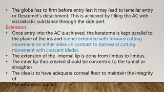 • The globe has to firm before entry lest it may lead to lamellar entry
or Descemet’s detachment. This is achieved by filling the AC with
viscoelastic substance through the side port.
Extension
• Once entry into the AC is achieved, the keratome is kept parallel to
the plane of the iris and tunnel extended with forward cutting
movement on either sides (in contrast to backward cutting
movement with crescent blade).
• The extension of the internal lip is done from limbus to limbus.
• The inner lip thus created should be concentric to the tunnel or
straighter
• The idea is to have adequate corneal floor to maintain the integrity
of
the sutureless tunnel.
 