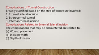 Complications of Tunnel Construction
Broadly classified based on the step of procedure involved:
1. External scleral incision
2. Sclerocorneal tunnel
3. Internal corneal incision
Complications Related to External Scleral Incision
The complications that may be encountered are related to:
(a) Wound placement
(b) Incision width
(c) Depth of incision
 