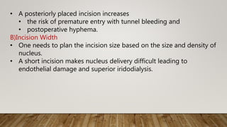 • A posteriorly placed incision increases
• the risk of premature entry with tunnel bleeding and
• postoperative hyphema.
B)Incision Width
• One needs to plan the incision size based on the size and density of
nucleus.
• A short incision makes nucleus delivery difficult leading to
endothelial damage and superior iridodialysis.
 