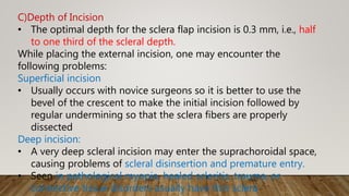 C)Depth of Incision
• The optimal depth for the sclera flap incision is 0.3 mm, i.e., half
to one third of the scleral depth.
While placing the external incision, one may encounter the
following problems:
Superficial incision
• Usually occurs with novice surgeons so it is better to use the
bevel of the crescent to make the initial incision followed by
regular undermining so that the sclera fibers are properly
dissected
Deep incision:
• A very deep scleral incision may enter the suprachoroidal space,
causing problems of scleral disinsertion and premature entry.
• Seen in pathological myopia, healed scleritis, trauma, or
connective tissue disorders usually have thin sclera
 