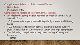 Complications Related to Sclerocorneal Tunnel
• Buttonhole
• Premature entry
Complications Related to Internal Corneal Incision
• An ideal self-sealing incision requires an internal corneal lip of
around 1.5 mm.
• <0.5 mm results in poor wound integrity, hyphema, and filtering
blebs.
• >0.5 mm creates too much corneal distortion during surgery,
poor visualization of sub-incisional cortex, and high astigmatism
• The following complications may occur during AC entry with
keratome:
• DMD
• Premature entry
 
