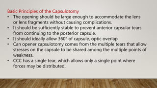 Basic Principles of the Capsulotomy
• The opening should be large enough to accommodate the lens
or lens fragments without causing complications.
• It should be sufficiently stable to prevent anterior capsular tears
from continuing to the posterior capsule.
• It should ideally allow 360° of capsule, optic overlap
• Can opener capsulotomy comes from the multiple tears that allow
stresses on the capsule to be shared among the multiple points of
weakness.
• CCC has a single tear, which allows only a single point where
forces may be distributed.
 