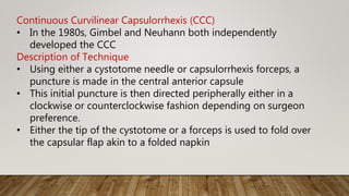 Continuous Curvilinear Capsulorrhexis (CCC)
• In the 1980s, Gimbel and Neuhann both independently
developed the CCC
Description of Technique
• Using either a cystotome needle or capsulorrhexis forceps, a
puncture is made in the central anterior capsule
• This initial puncture is then directed peripherally either in a
clockwise or counterclockwise fashion depending on surgeon
preference.
• Either the tip of the cystotome or a forceps is used to fold over
the capsular flap akin to a folded napkin
 