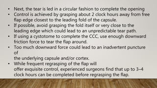 • Next, the tear is led in a circular fashion to complete the opening
• Control is achieved by grasping about 2 clock hours away from free
flap edge closest to the leading fold of the capsule.
• If possible, avoid grasping the fold itself or very close to the
leading edge which could lead to an unpredictable tear path.
• If using a cystotome to complete the CCC, use enough downward
friction force to tear the flap around.
• Too much downward force could lead to an inadvertent puncture
of
the underlying capsule and/or cortex.
• While frequent regrasping of the flap will
offer exquisite control, experienced surgeons find that up to 3–4
clock hours can be completed before regrasping the flap.
 