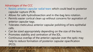 Advantages of the CCC
• Resists anterior capsular radial tears which could lead to posterior
capsular rupture (PCR).
• Allows for safe hydrodissection and in-the-bag lens rotation.
• Permits easier cortical clean up without concerns for aspiration of
anterior capsular tags.
• Tolerates meticulous anterior capsular polishing of lens epithelial
cells.
• Can be sized appropriately depending on the size of the lens.
• Promotes stability and centration of the IOL.
• Continuous overlap of the anterior capsular over the optic may
help to reduce formation of posterior capsular opacification
(PCO).
• In the event of PCR, it allows for sulcus IOL implantation with
optional optic capture.
 