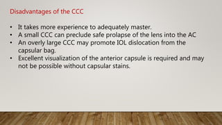 Disadvantages of the CCC
• It takes more experience to adequately master.
• A small CCC can preclude safe prolapse of the lens into the AC
• An overly large CCC may promote IOL dislocation from the
capsular bag.
• Excellent visualization of the anterior capsule is required and may
not be possible without capsular stains.
 