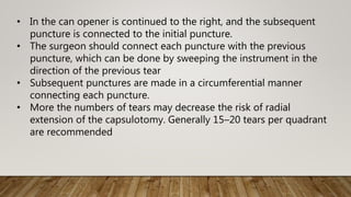 • In the can opener is continued to the right, and the subsequent
puncture is connected to the initial puncture.
• The surgeon should connect each puncture with the previous
puncture, which can be done by sweeping the instrument in the
direction of the previous tear
• Subsequent punctures are made in a circumferential manner
connecting each puncture.
• More the numbers of tears may decrease the risk of radial
extension of the capsulotomy. Generally 15–20 tears per quadrant
are recommended
 
