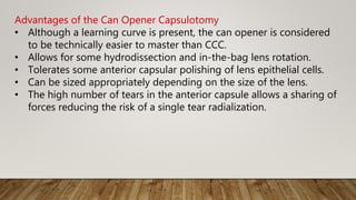 Advantages of the Can Opener Capsulotomy
• Although a learning curve is present, the can opener is considered
to be technically easier to master than CCC.
• Allows for some hydrodissection and in-the-bag lens rotation.
• Tolerates some anterior capsular polishing of lens epithelial cells.
• Can be sized appropriately depending on the size of the lens.
• The high number of tears in the anterior capsule allows a sharing of
forces reducing the risk of a single tear radialization.
 